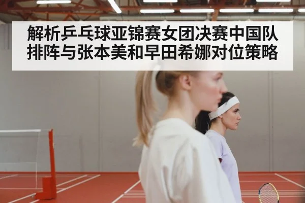 解析乒乓球亚锦赛女团决赛中国队排阵与张本美和早田希娜对位策略